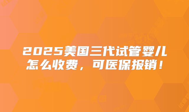2025美国三代试管婴儿怎么收费，可医保报销！