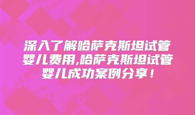 深入了解哈萨克斯坦试管婴儿费用,哈萨克斯坦试管婴儿成功案例分享!