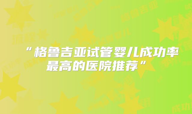 “格鲁吉亚试管婴儿成功率最高的医院推荐”