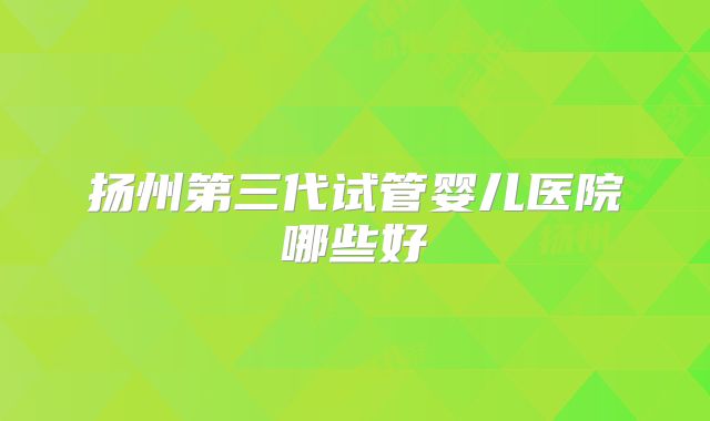 扬州第三代试管婴儿医院哪些好