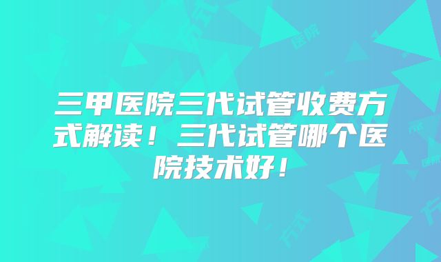 三甲医院三代试管收费方式解读！三代试管哪个医院技术好！