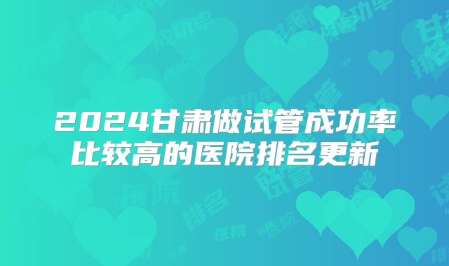 2024甘肃做试管成功率比较高的医院排名更新