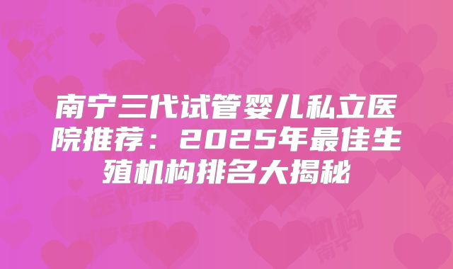 南宁三代试管婴儿私立医院推荐：2025年最佳生殖机构排名大揭秘