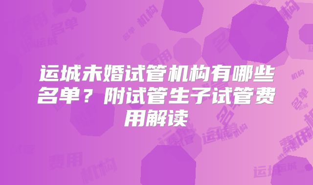 运城未婚试管机构有哪些名单？附试管生子试管费用解读