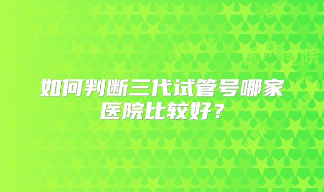 如何判断三代试管号哪家医院比较好？