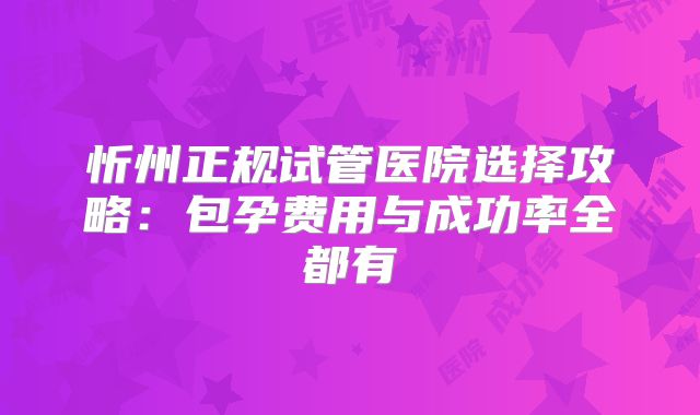 忻州正规试管医院选择攻略:包孕费用与成功率全都有