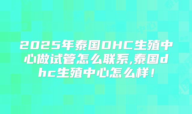 2025年泰国DHC生殖中心做试管怎么联系,泰国dhc生殖中心怎么样！