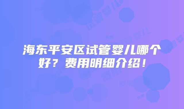 海东平安区试管婴儿哪个好？费用明细介绍！