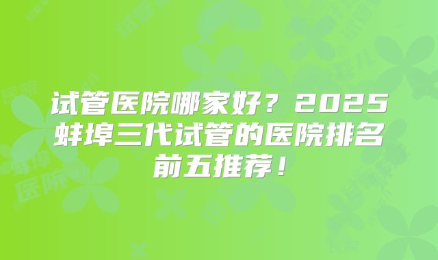 试管医院哪家好?2025蚌埠三代试管的医院排名前五推荐!