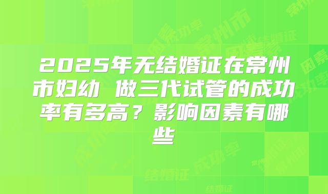 2025年无结婚证在常州市妇幼 做三代试管的成功率有多高？影响因素有哪些