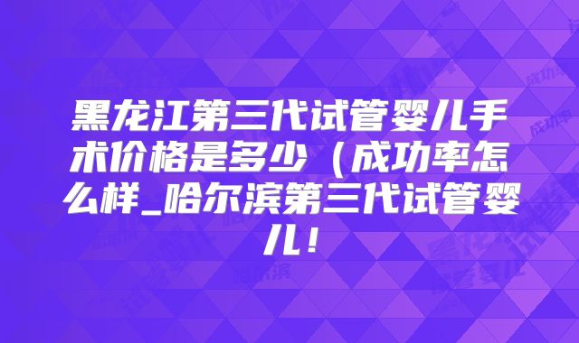 黑龙江第三代试管婴儿手术价格是多少（成功率怎么样_哈尔滨第三代试管婴儿！
