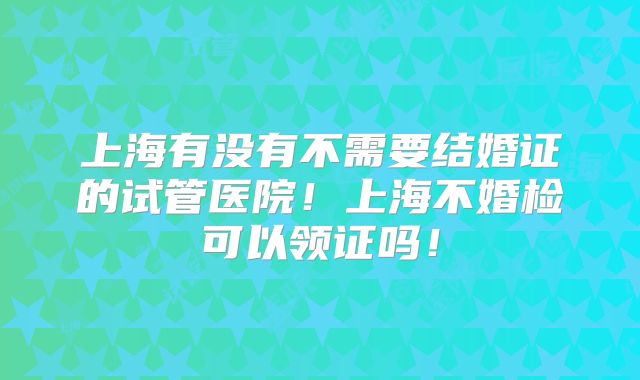 上海有没有不需要结婚证的试管医院!上海不婚检可以领证吗!