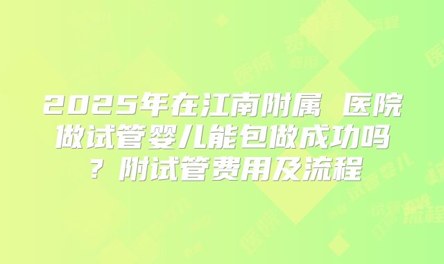 2025年在江南附属 医院做试管婴儿能包做成功吗?附试管费用及流程