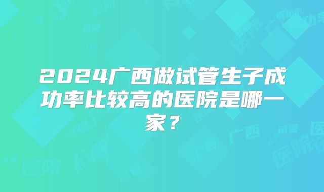 2024广西做试管生子成功率比较高的医院是哪一家？