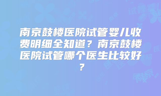 南京鼓楼医院试管婴儿收费明细全知道？南京鼓楼医院试管哪个医生比较好？