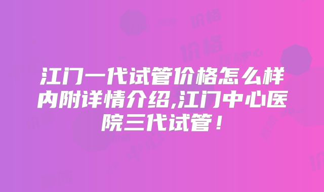 江门一代试管价格怎么样内附详情介绍,江门中心医院三代试管!