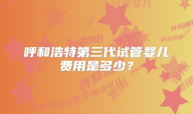 呼和浩特第三代试管婴儿费用是多少？