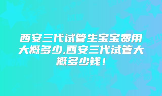 西安三代试管生宝宝费用大概多少,西安三代试管大概多少钱！