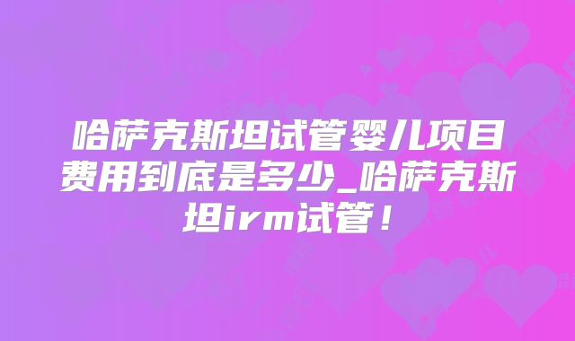 哈萨克斯坦试管婴儿项目费用到底是多少_哈萨克斯坦irm试管！
