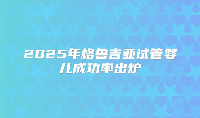 2025年格鲁吉亚试管婴儿成功率出炉