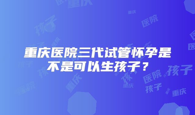 重庆医院三代试管怀孕是不是可以生孩子？