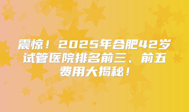 震惊!2025年合肥42岁试管医院排名前三、前五费用大揭秘!