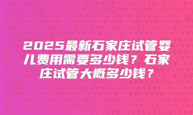 2025最新石家庄试管婴儿费用需要多少钱？石家庄试管大概多少钱？