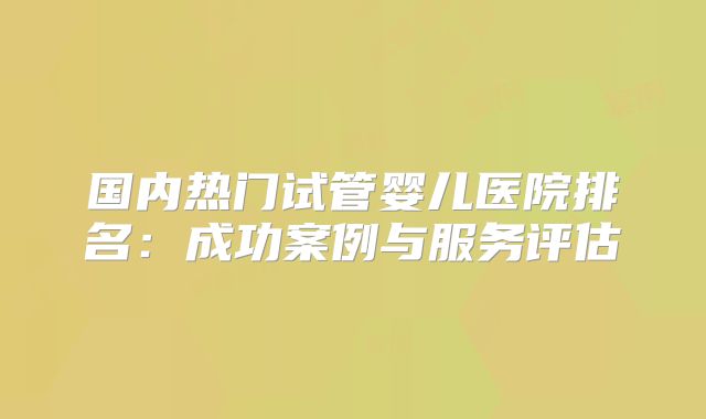 国内热门试管婴儿医院排名:成功案例与服务评估