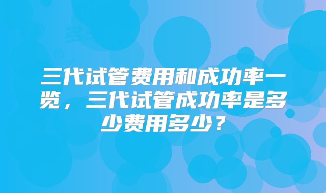 三代试管费用和成功率一览，三代试管成功率是多少费用多少？