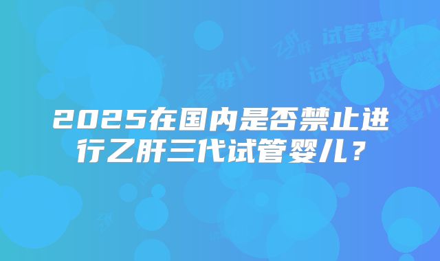 2025在国内是否禁止进行乙肝三代试管婴儿?