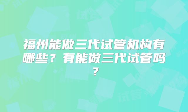 福州能做三代试管机构有哪些?有能做三代试管吗?