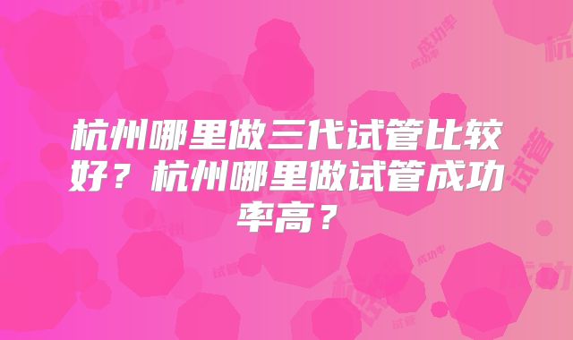 杭州哪里做三代试管比较好？杭州哪里做试管成功率高？