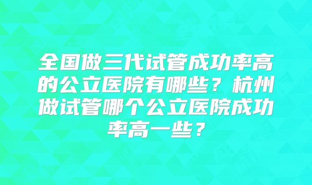 全国做三代试管成功率高的公立医院有哪些？杭州做试管哪个公立医院成功率高一些？