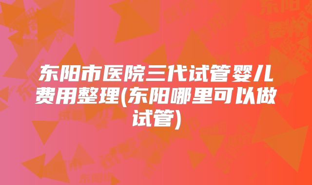 东阳市医院三代试管婴儿费用整理(东阳哪里可以做试管)