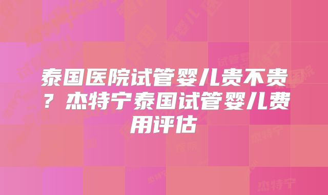 泰国医院试管婴儿贵不贵？杰特宁泰国试管婴儿费用评估