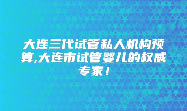 大连三代试管私人机构预算,大连市试管婴儿的权威专家!