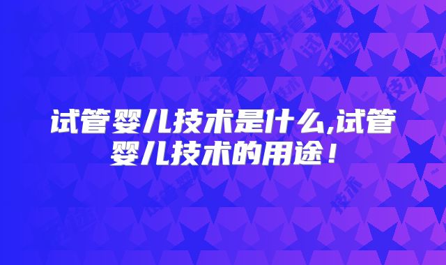 试管婴儿技术是什么,试管婴儿技术的用途！