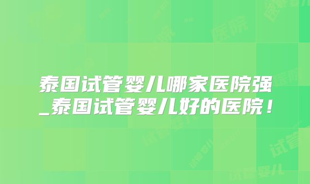 泰国试管婴儿哪家医院强_泰国试管婴儿好的医院!