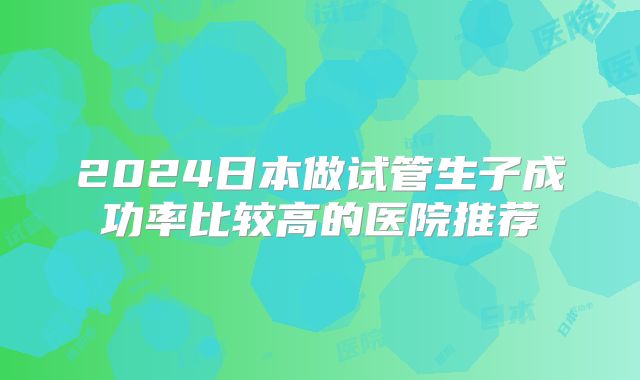 2024日本做试管生子成功率比较高的医院推荐
