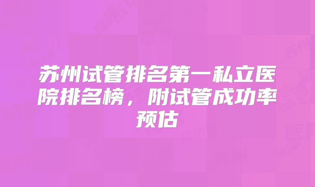 苏州试管排名第一私立医院排名榜，附试管成功率预估