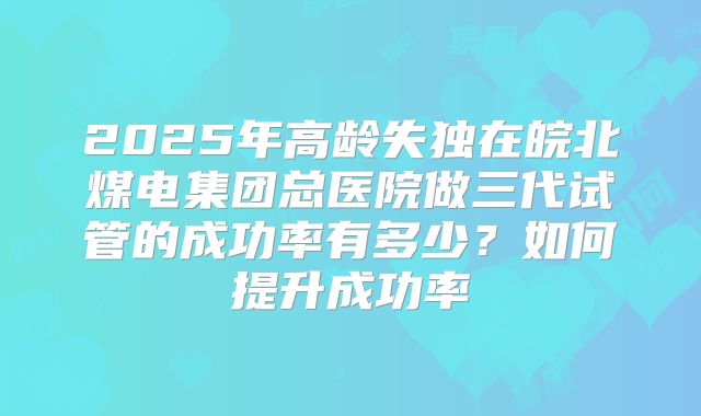 2025年高龄失独在皖北煤电集团总医院做三代试管的成功率有多少?如何提升成功率