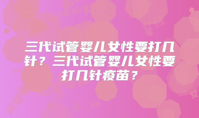 三代试管婴儿女性要打几针?三代试管婴儿女性要打几针疫苗?