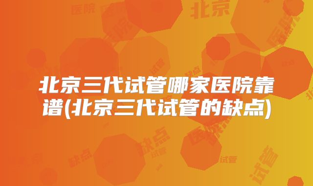 北京三代试管哪家医院靠谱(北京三代试管的缺点)