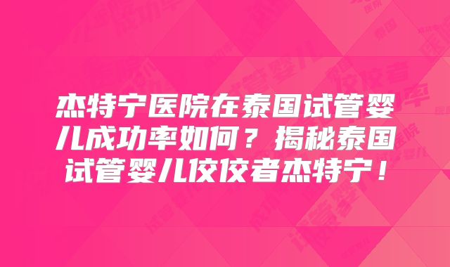 杰特宁医院在泰国试管婴儿成功率如何？揭秘泰国试管婴儿佼佼者杰特宁！