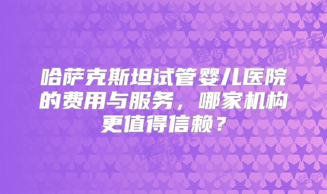 哈萨克斯坦试管婴儿医院的费用与服务，哪家机构更值得信赖？