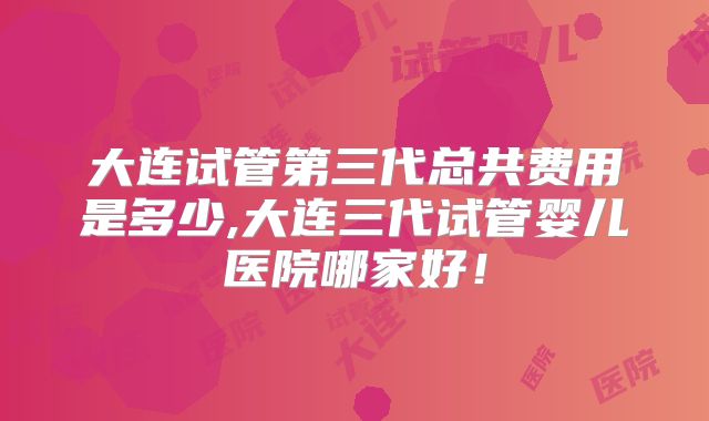 大连试管第三代总共费用是多少,大连三代试管婴儿医院哪家好！