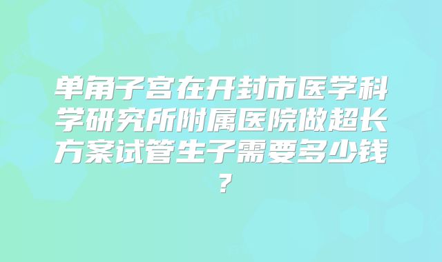 单角子宫在开封市医学科学研究所附属医院做超长方案试管生子需要多少钱？