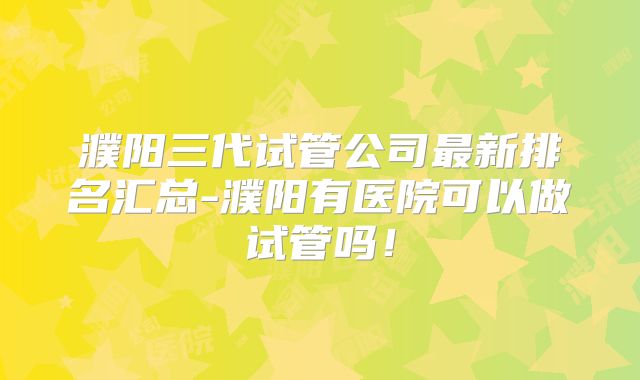 濮阳三代试管公司最新排名汇总-濮阳有医院可以做试管吗!