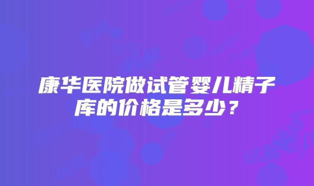 康华医院做试管婴儿精子库的价格是多少?