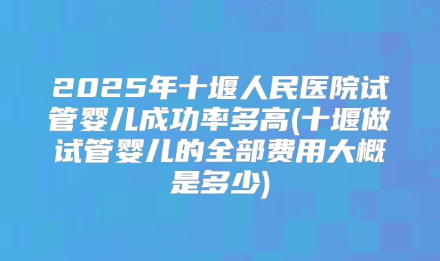 2025年十堰人民医院试管婴儿成功率多高(十堰做试管婴儿的全部费用大概是多少)